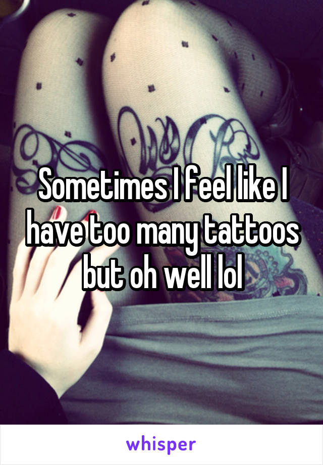 Sometimes I feel like I have too many tattoos but oh well lol