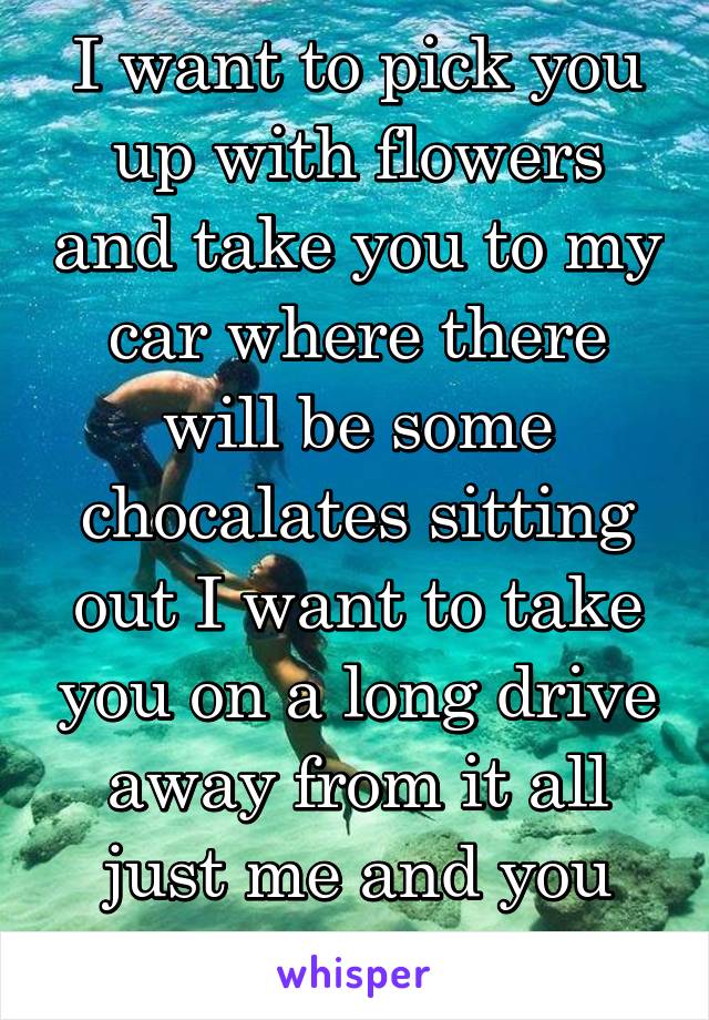I want to pick you up with flowers and take you to my car where there will be some chocalates sitting out I want to take you on a long drive away from it all just me and you holding hands.... 