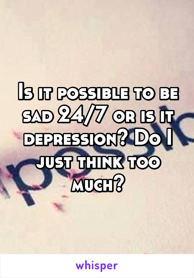 Is it possible to be sad 24/7 or is it depression? Do I just think too much?