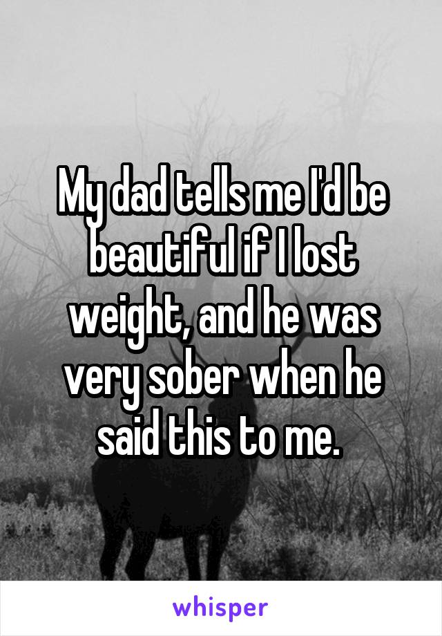 My dad tells me I'd be beautiful if I lost weight, and he was very sober when he said this to me. 