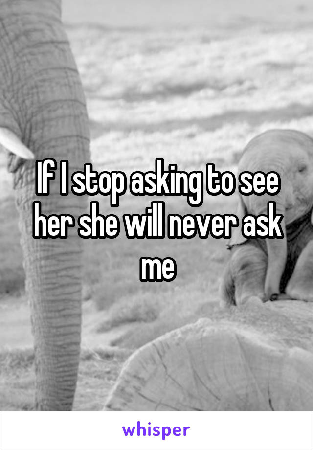 If I stop asking to see her she will never ask me