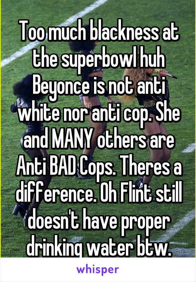 Too much blackness at the superbowl huh
Beyonce is not anti white nor anti cop. She and MANY others are Anti BAD Cops. Theres a difference. Oh Flint still doesn't have proper drinking water btw.