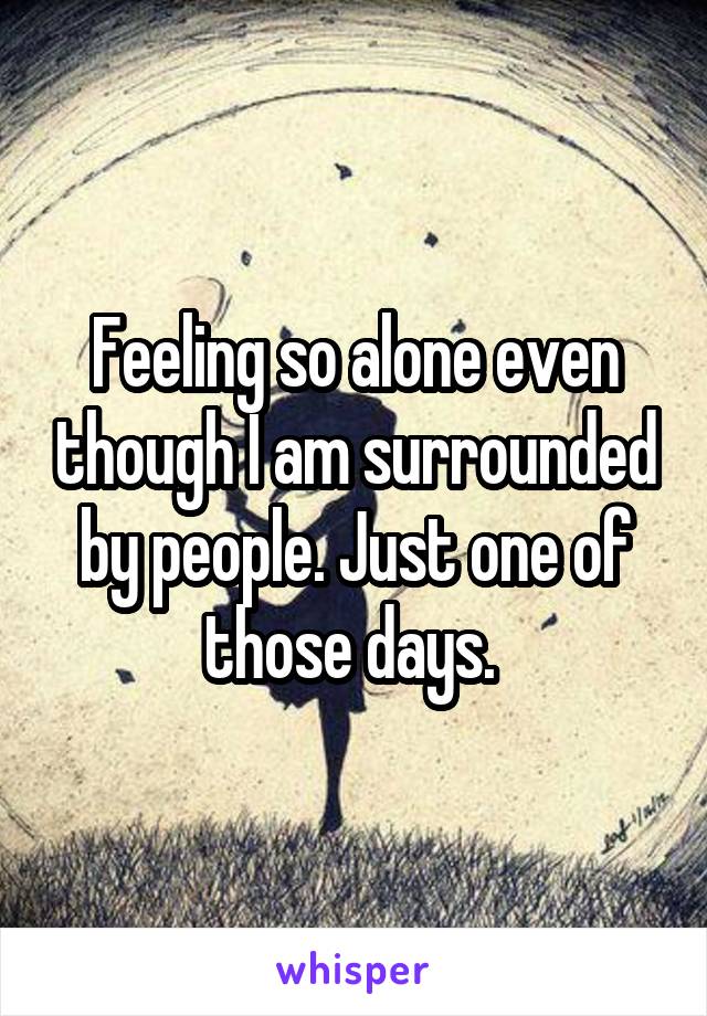 Feeling so alone even though I am surrounded by people. Just one of those days. 