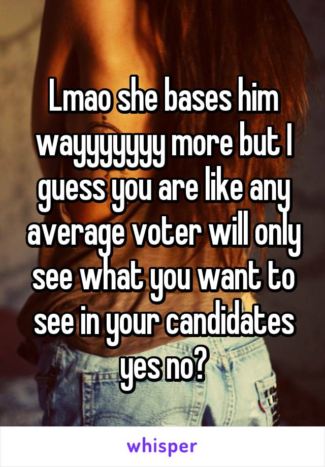 Lmao she bases him wayyyyyyy more but I guess you are like any average voter will only see what you want to see in your candidates yes no?