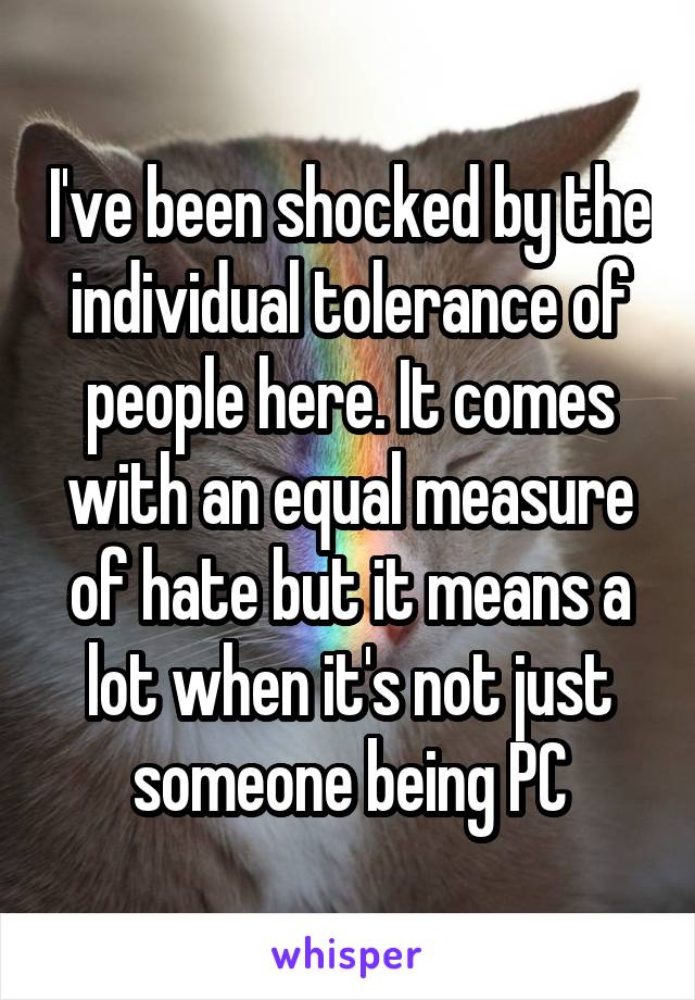 I've been shocked by the individual tolerance of people here. It comes with an equal measure of hate but it means a lot when it's not just someone being PC
