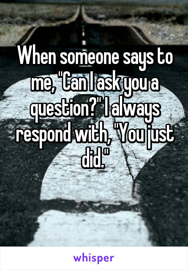When someone says to me, "Can I ask you a question?" I always respond with, "You just did."

