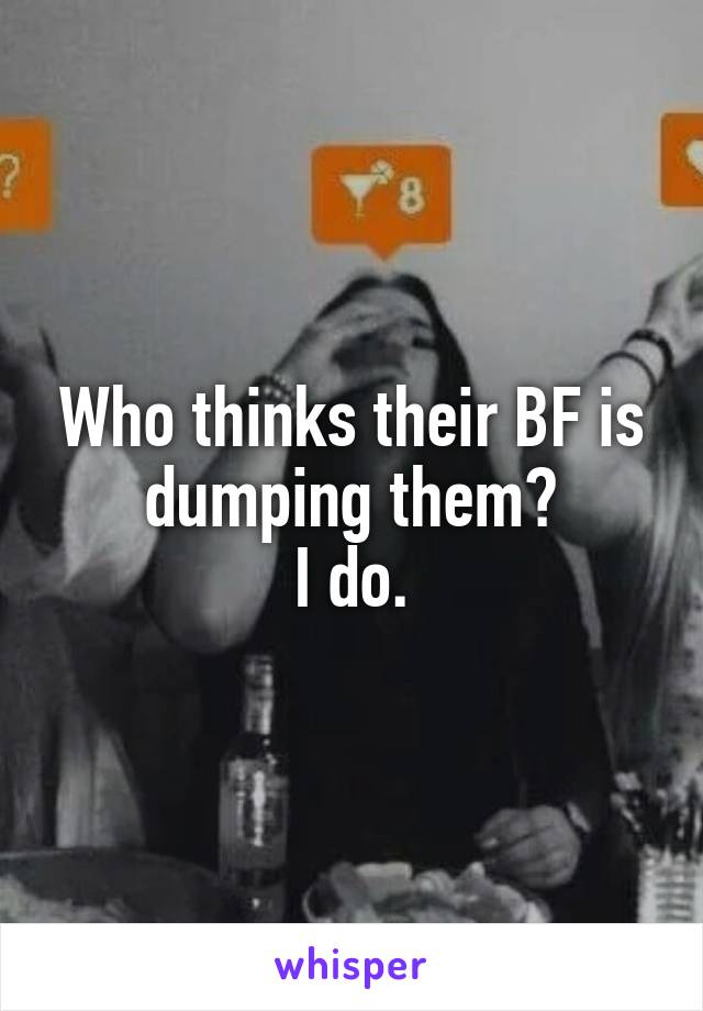 Who thinks their BF is dumping them?
I do.