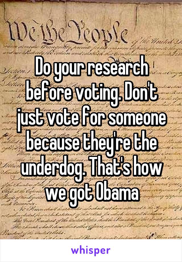 Do your research before voting. Don't just vote for someone because they're the underdog. That's how we got Obama