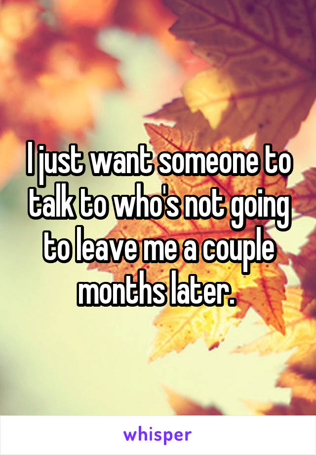 I just want someone to talk to who's not going to leave me a couple months later. 