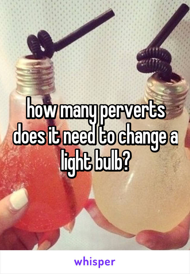 how many perverts does it need to change a light bulb?