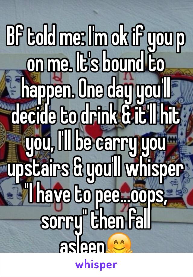 Bf told me: I'm ok if you p on me. It's bound to happen. One day you'll decide to drink & it'll hit you, I'll be carry you upstairs & you'll whisper "I have to pee...oops, sorry" then fall asleep🤗