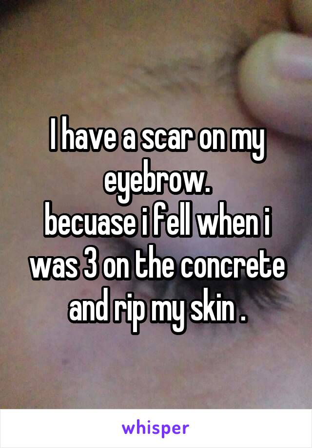 I have a scar on my eyebrow.
becuase i fell when i was 3 on the concrete and rip my skin .
