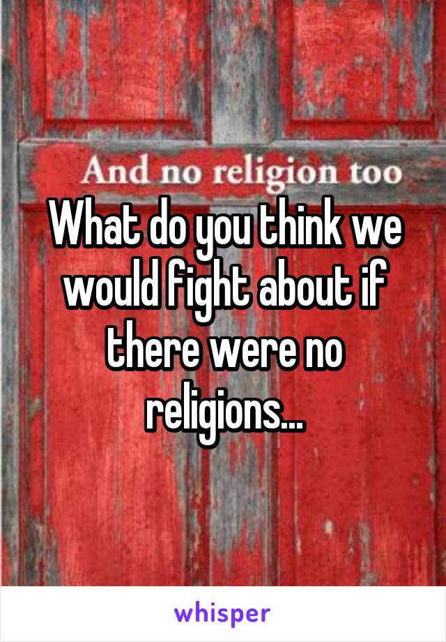 What do you think we would fight about if there were no religions...