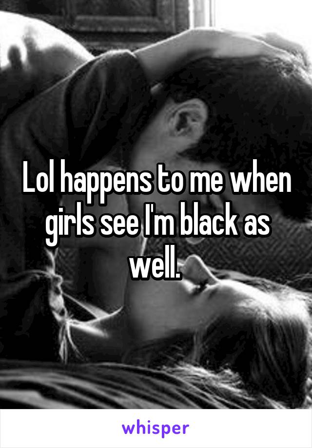 Lol happens to me when girls see I'm black as well. 