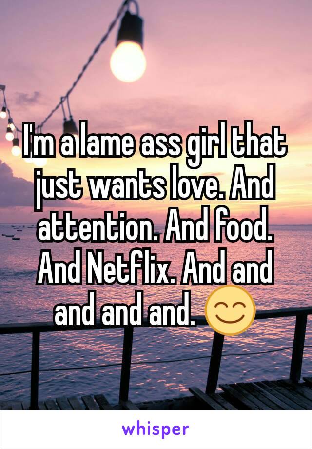 I'm a lame ass girl that just wants love. And attention. And food. And Netflix. And and and and and. 😊