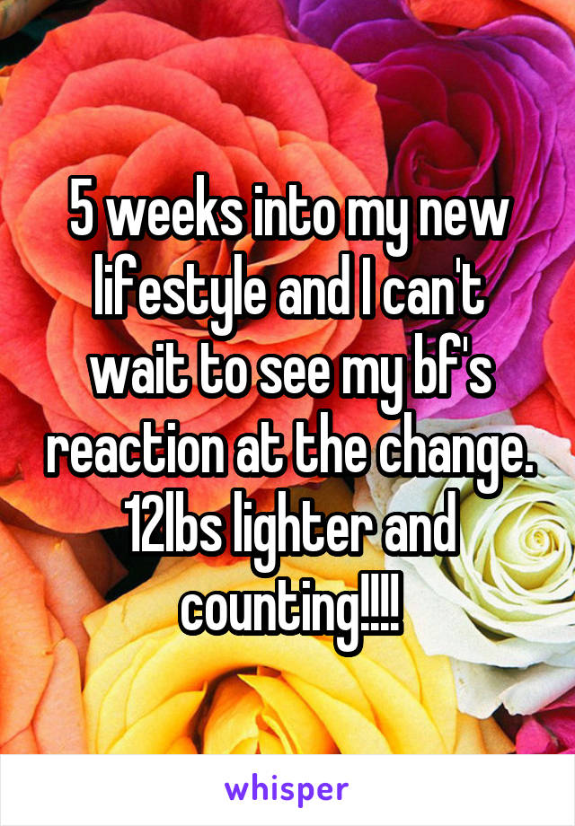 5 weeks into my new lifestyle and I can't wait to see my bf's reaction at the change. 12lbs lighter and counting!!!!