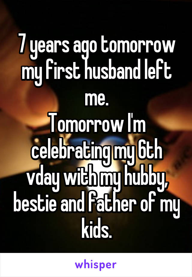 7 years ago tomorrow my first husband left me.
Tomorrow I'm celebrating my 6th vday with my hubby, bestie and father of my kids.