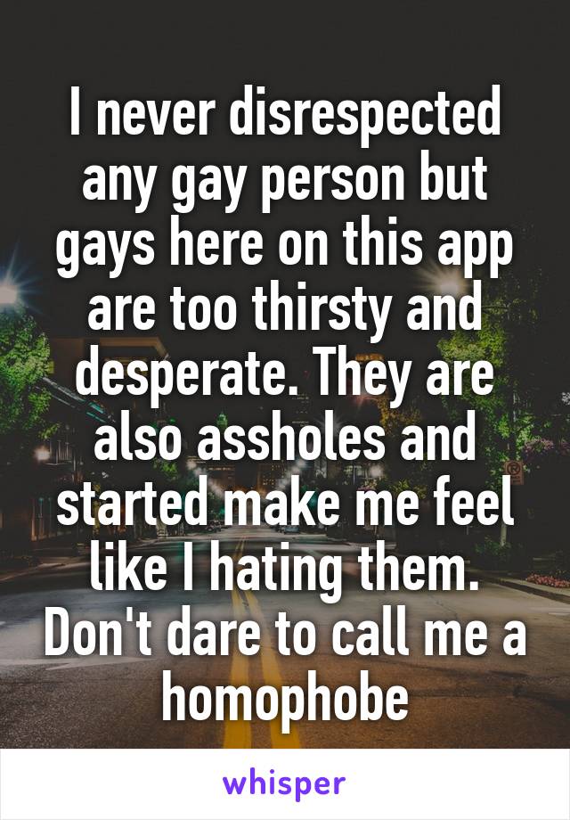 I never disrespected any gay person but gays here on this app are too thirsty and desperate. They are also assholes and started make me feel like I hating them. Don't dare to call me a homophobe