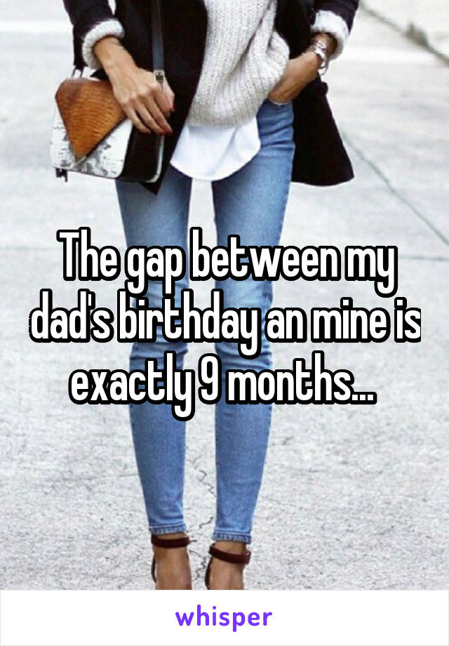 The gap between my dad's birthday an mine is exactly 9 months... 