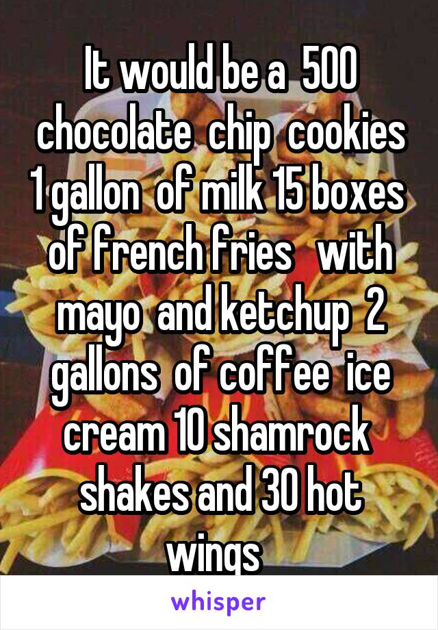 It would be a  500 chocolate  chip  cookies 1 gallon  of milk 15 boxes  of french fries   with mayo  and ketchup  2 gallons  of coffee  ice cream 10 shamrock  shakes and 30 hot wings  