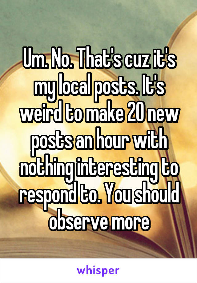 Um. No. That's cuz it's my local posts. It's weird to make 20 new posts an hour with nothing interesting to respond to. You should observe more