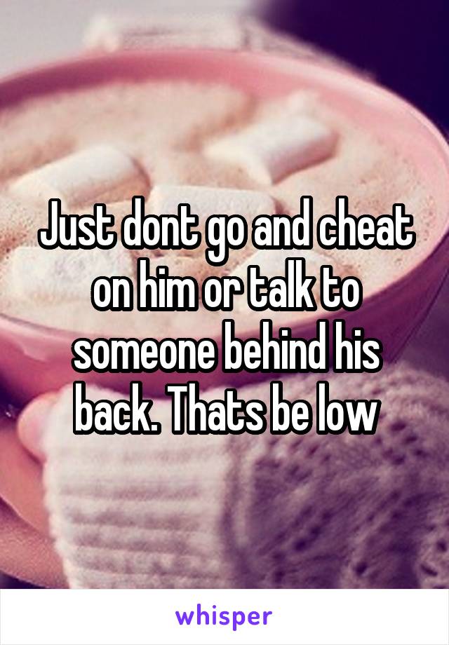 Just dont go and cheat on him or talk to someone behind his back. Thats be low