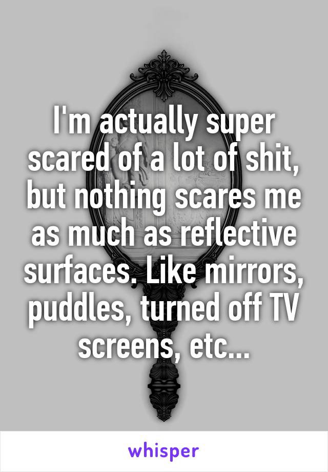 I'm actually super scared of a lot of shit, but nothing scares me as much as reflective surfaces. Like mirrors, puddles, turned off TV screens, etc...