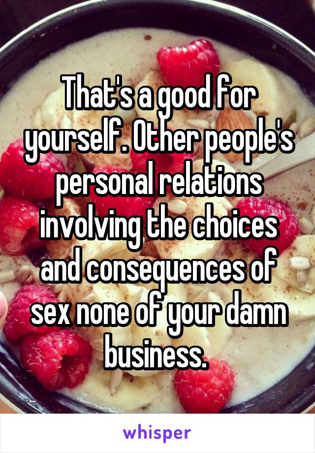 That's a good for yourself. Other people's personal relations involving the choices and consequences of sex none of your damn business. 