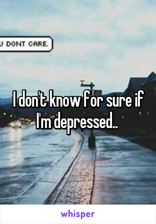 I don't know for sure if I'm depressed.. 