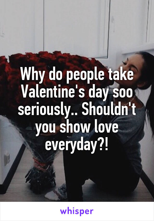 Why do people take Valentine's day soo seriously.. Shouldn't you show love everyday?!