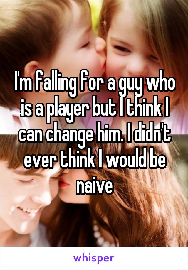 I'm falling for a guy who is a player but I think I can change him. I didn't ever think I would be naive