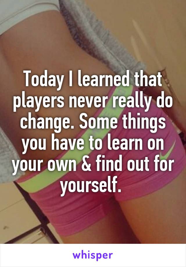 Today I learned that players never really do change. Some things you have to learn on your own & find out for yourself. 