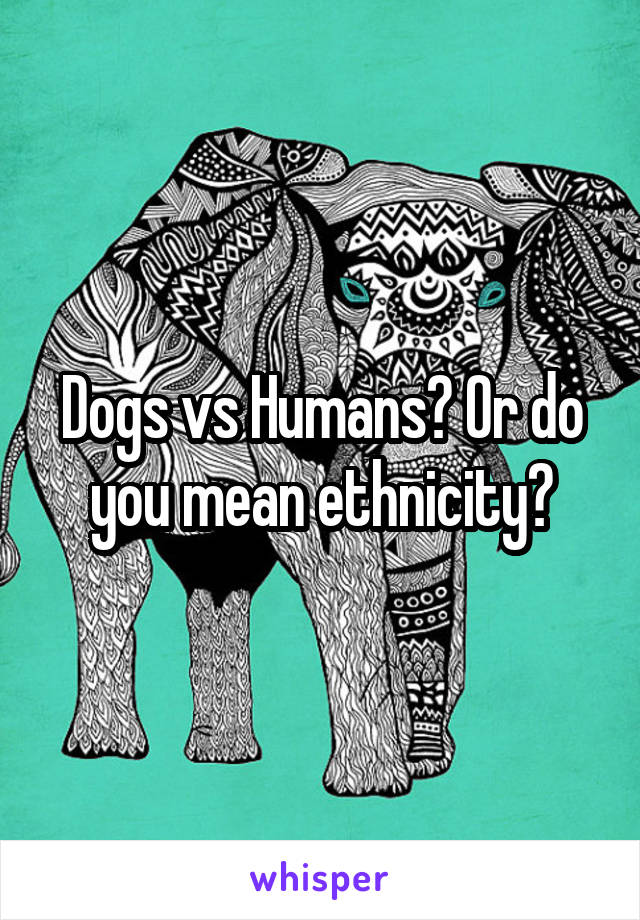Dogs vs Humans? Or do you mean ethnicity?