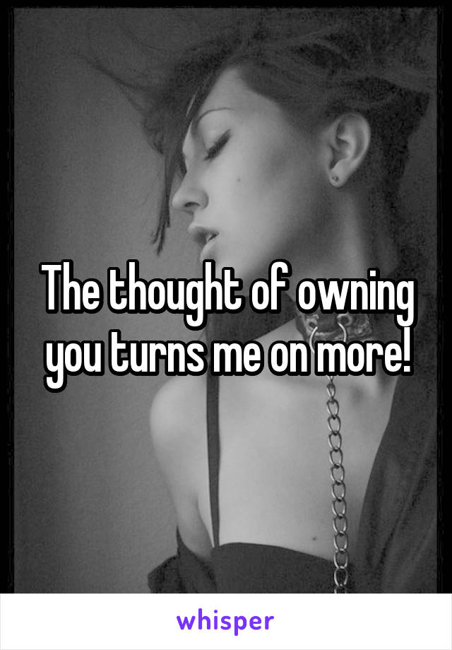 The thought of owning you turns me on more!