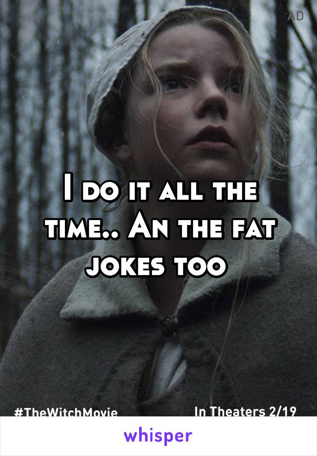 I do it all the time.. An the fat jokes too 