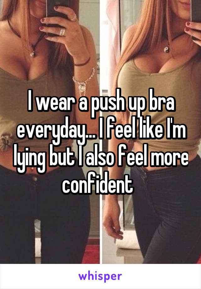I wear a push up bra everyday... I feel like I'm lying but I also feel more confident  