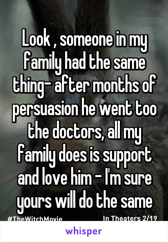 Look , someone in my family had the same thing- after months of persuasion he went too the doctors, all my family does is support and love him - I'm sure yours will do the same