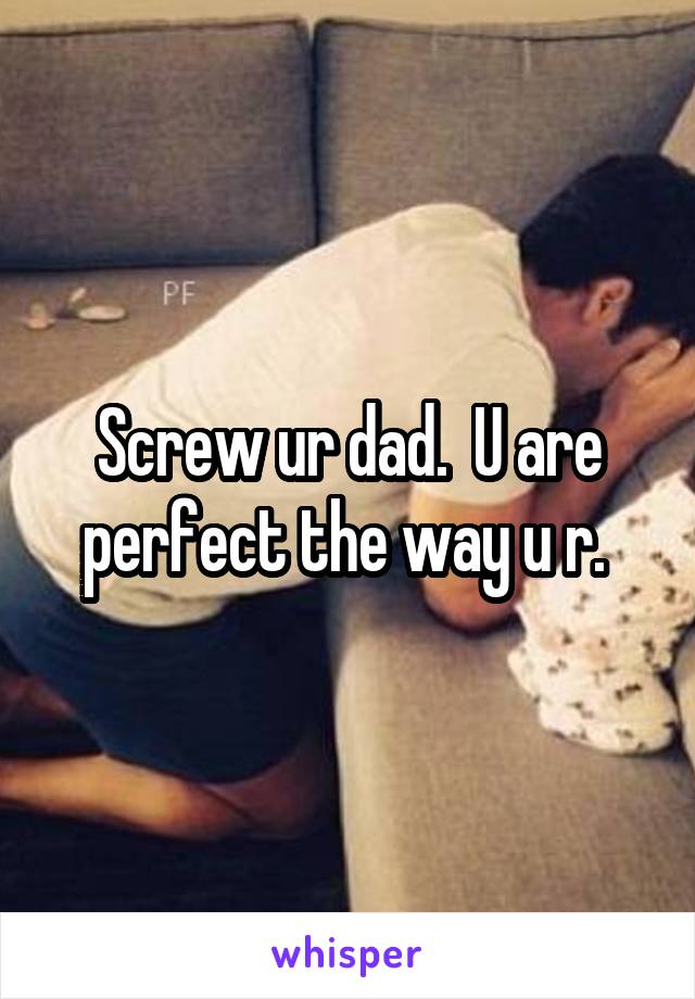 Screw ur dad.  U are perfect the way u r. 