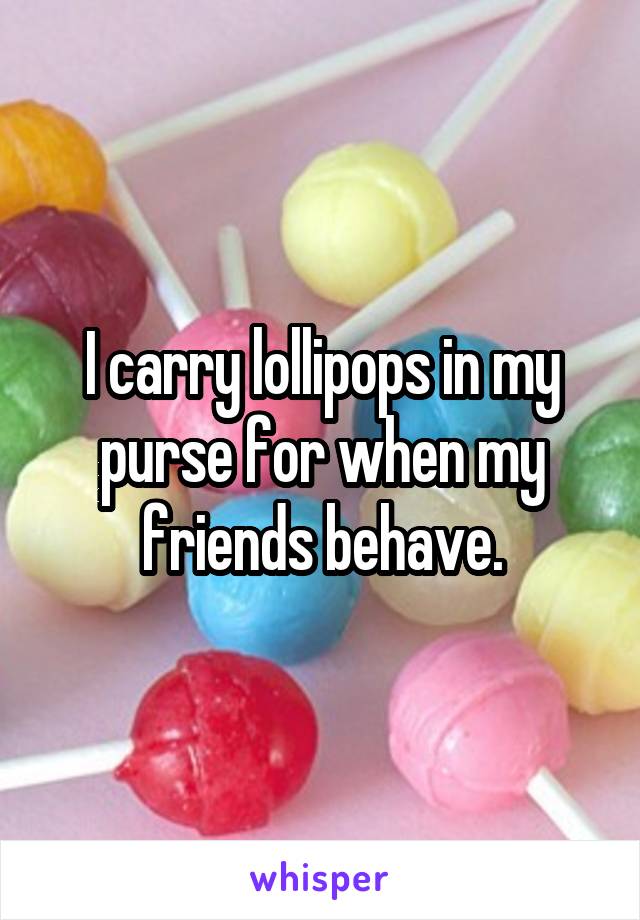 I carry lollipops in my purse for when my friends behave.