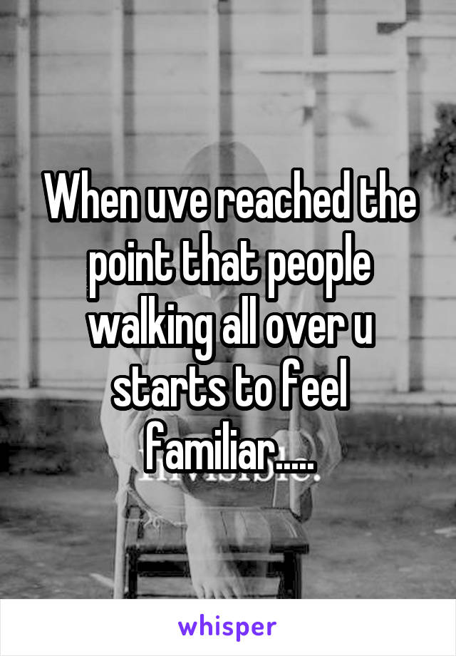 When uve reached the point that people walking all over u starts to feel familiar.....