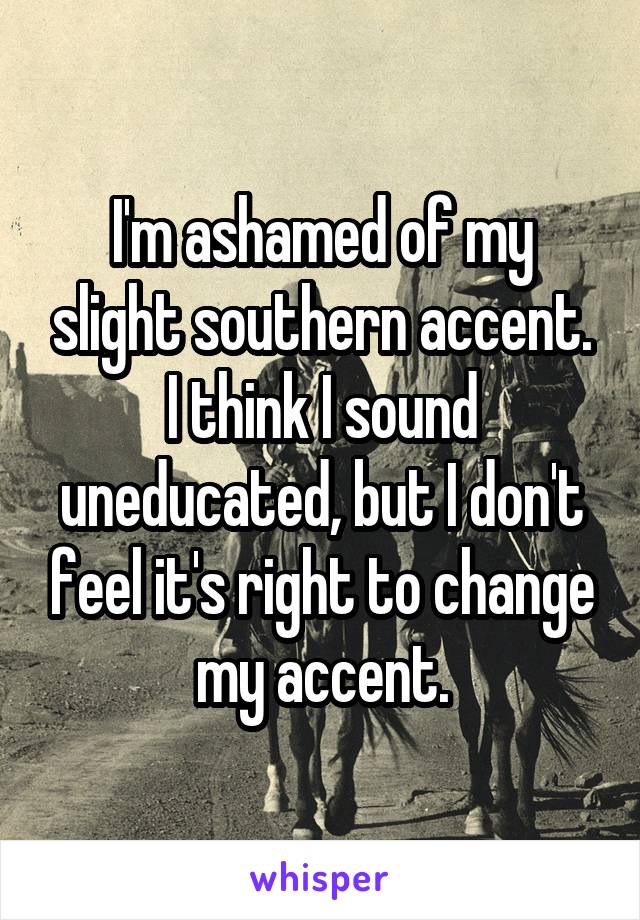 I'm ashamed of my slight southern accent. I think I sound uneducated, but I don't feel it's right to change my accent.