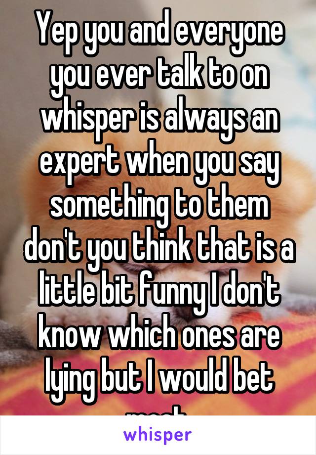 Yep you and everyone you ever talk to on whisper is always an expert when you say something to them don't you think that is a little bit funny I don't know which ones are lying but I would bet most 