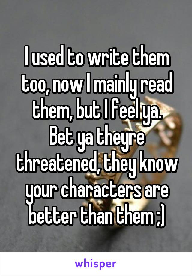 I used to write them too, now I mainly read them, but I feel ya.
Bet ya theyre threatened, they know your characters are better than them ;)