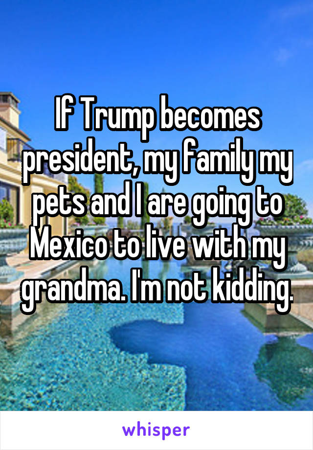 If Trump becomes president, my family my pets and I are going to Mexico to live with my grandma. I'm not kidding. 