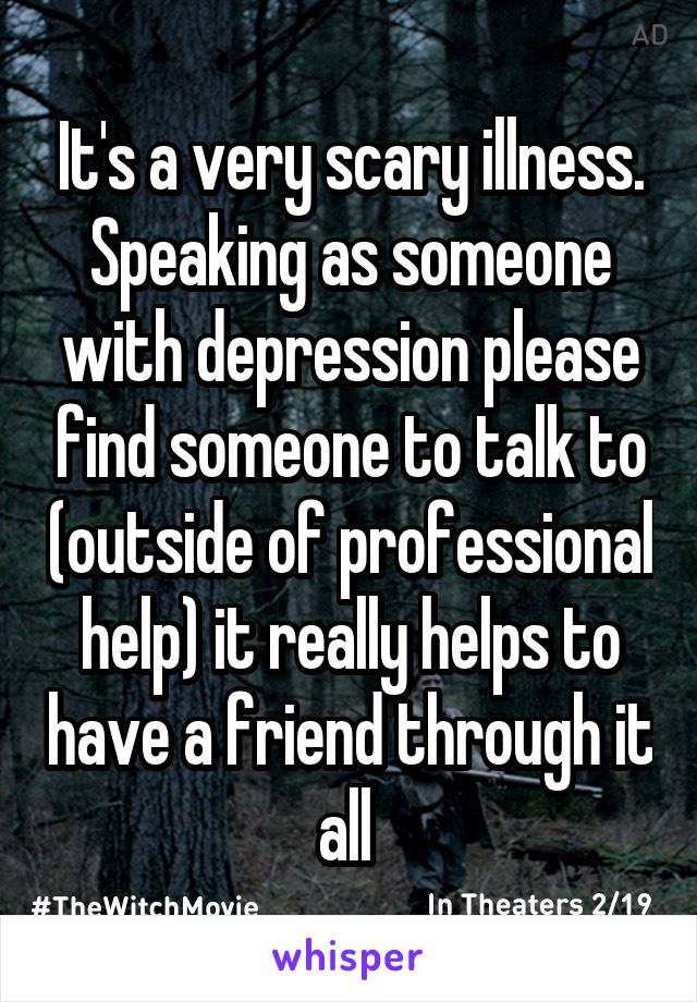 It's a very scary illness. Speaking as someone with depression please find someone to talk to (outside of professional help) it really helps to have a friend through it all 