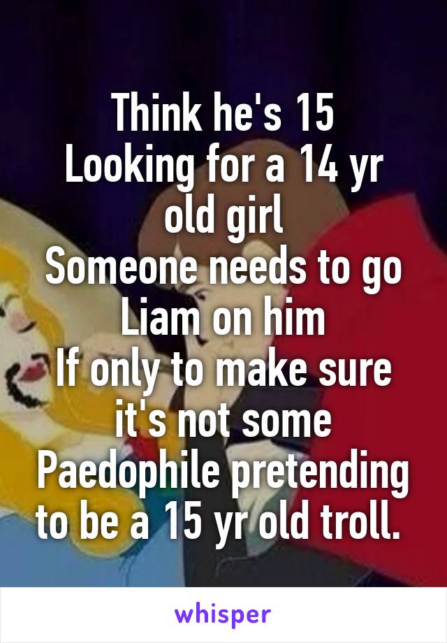 Think he's 15
Looking for a 14 yr old girl
Someone needs to go Liam on him
If only to make sure it's not some Paedophile pretending to be a 15 yr old troll. 