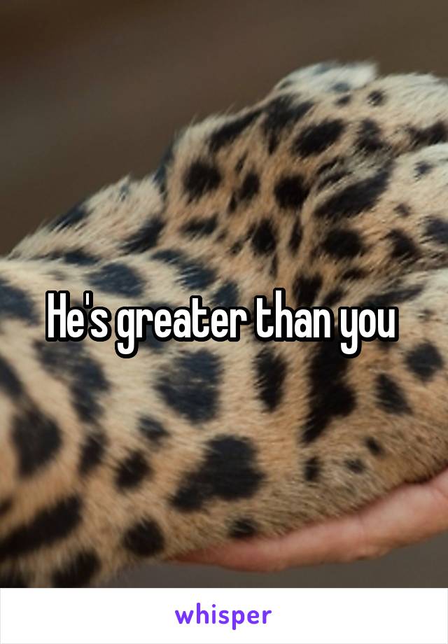 He's greater than you 