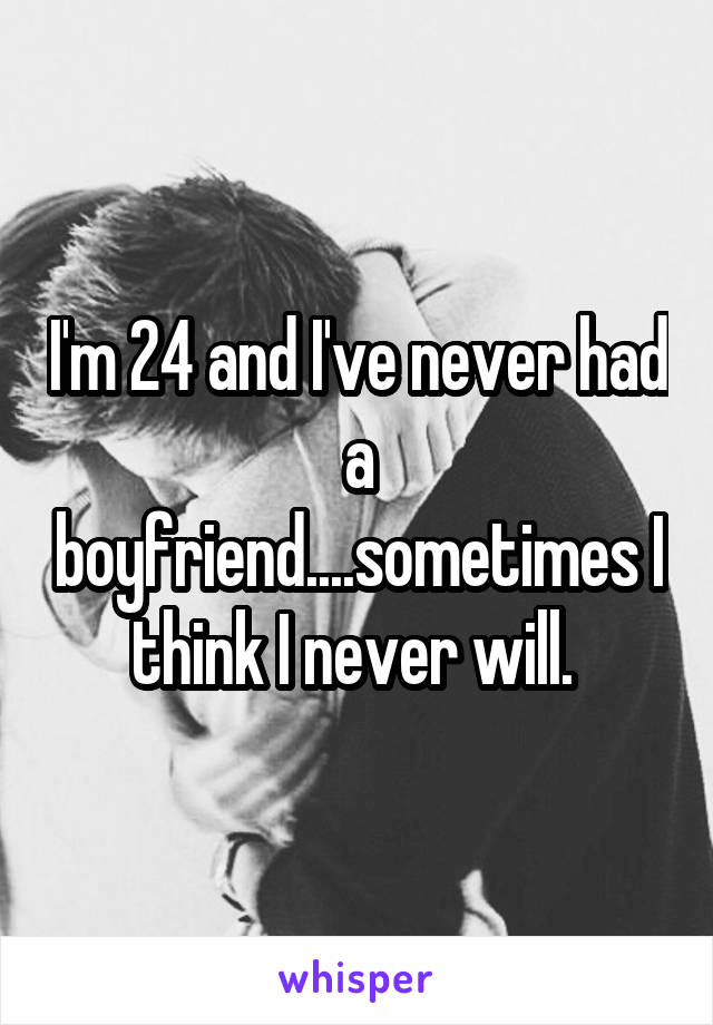 I'm 24 and I've never had a boyfriend....sometimes I think I never will. 