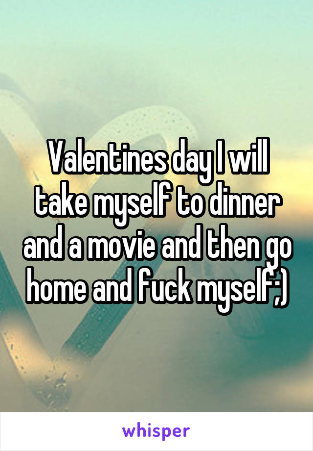Valentines day I will take myself to dinner and a movie and then go home and fuck myself;)