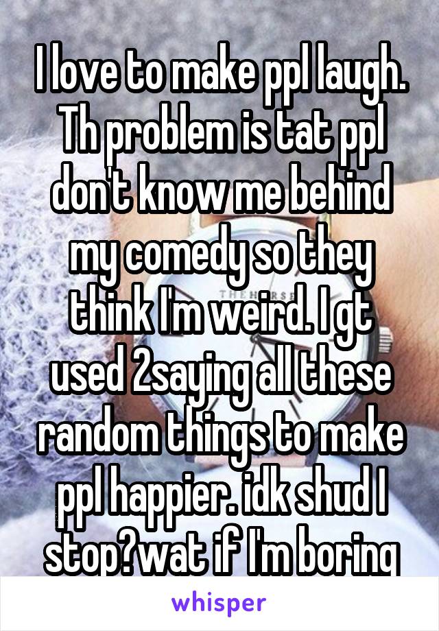 I love to make ppl laugh. Th problem is tat ppl don't know me behind my comedy so they think I'm weird. I gt used 2saying all these random things to make ppl happier. idk shud I stop?wat if I'm boring
